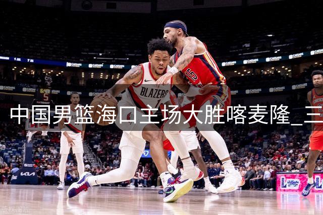 中国男篮海口主场大胜喀麦隆 三分雨浇灭对手反扑势头